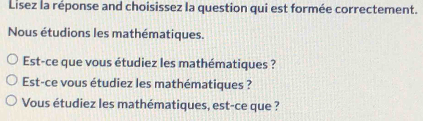 Lisez la réponse and choisissez la question qui est formée correctement. 
Nous étudions les mathématiques. 
Est-ce que vous étudiez les mathématiques ? 
Est-ce vous étudiez les mathématiques ? 
Vous étudiez les mathématiques, est-ce que ?