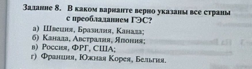 Залание 8. В каком варианте верно указаны все страны
с преоблаланием ΓЭC?
а) Швеция, Бразилия, Κанала;
6) Κанала, Австралия, яπония;
в) Россия, ФPΓ, СⅢ Α;
г) Φраниия, Ρжная Κорея, Бельгия.