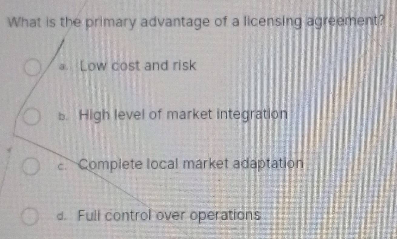 What is the primary advantage of a licensing agreement?
a. Low cost and risk
B. High level of market integration.Complete local márket adaptation
d. Full control over operations