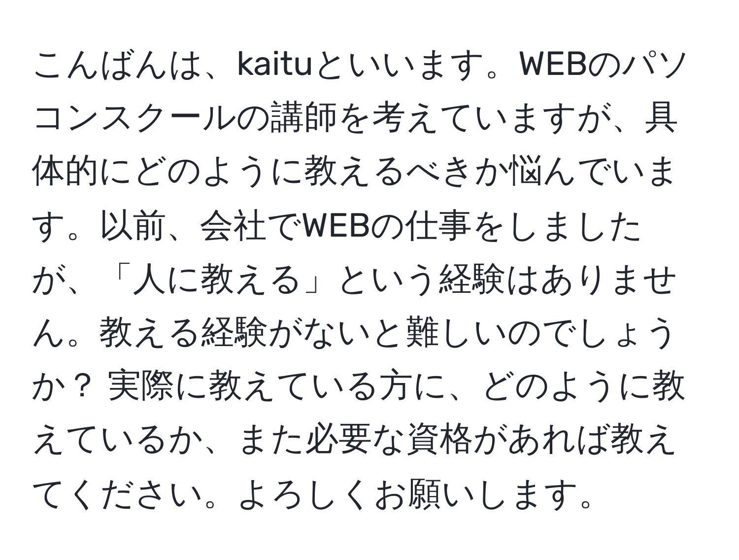 こんばんは、kaituといいます。WEBのパソコンスクールの講師を考えていますが、具体的にどのように教えるべきか悩んでいます。以前、会社でWEBの仕事をしましたが、「人に教える」という経験はありません。教える経験がないと難しいのでしょうか？ 実際に教えている方に、どのように教えているか、また必要な資格があれば教えてください。よろしくお願いします。