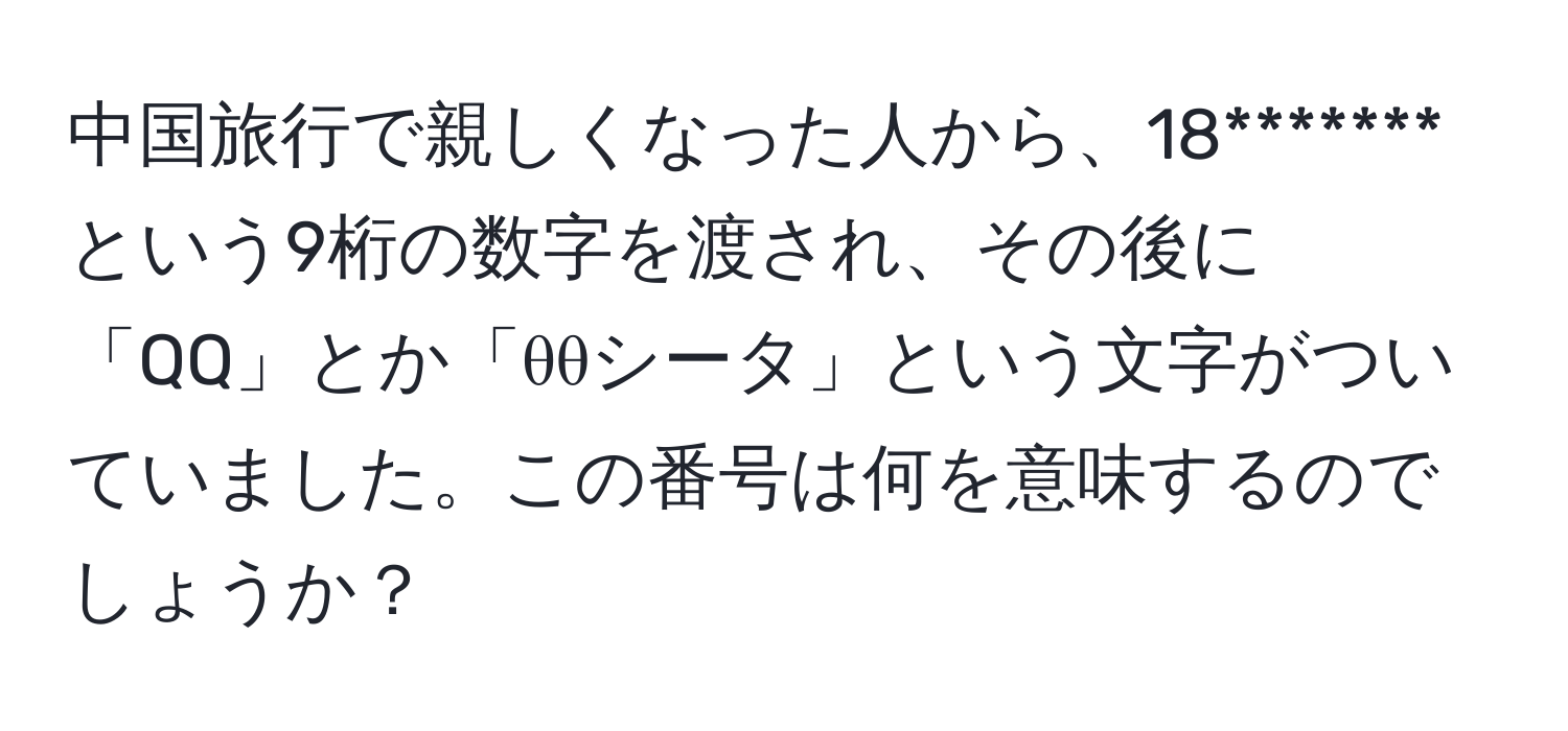 中国旅行で親しくなった人から、18*******という9桁の数字を渡され、その後に「QQ」とか「θθシータ」という文字がついていました。この番号は何を意味するのでしょうか？
