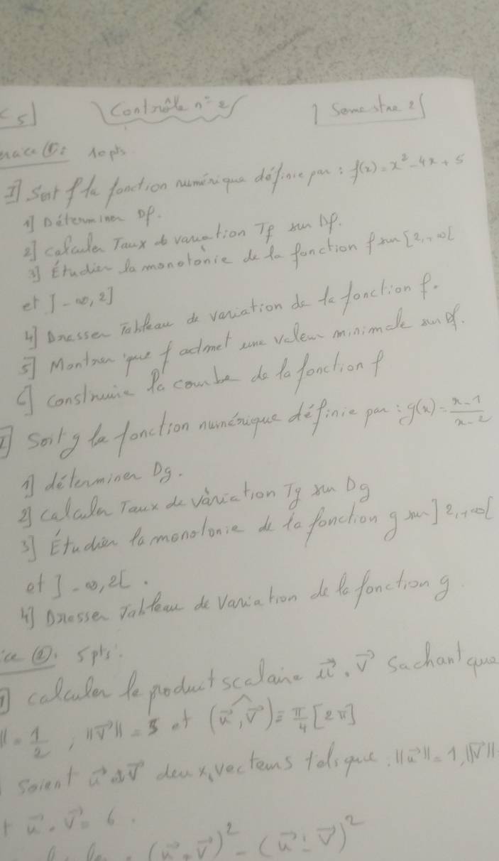 Controung 1 Some stre ? 
maube hopts 
I Sat fhe fondtion naminigue defence pou f(x)=x^2-4x+5
1 Detemina op 
2 colcde Taux do vauation Te sun lp. 
Etudian do monolonie do to fanction from [e 0l 
et [-∈fty ,2]
l bnessen Tobdeau do vaniation do to fanclion f. 
⑤7 Montnan you f adtmel some velew minimele an of 
⑨ conslnunica to combe do to fondlion f 
sorly to fonction mantrugue diffinuc po g(x)= (x-1)/x-2 
A determinen Dg. 
g caladu Toux do vaniation Tg xu Dg 
3] Etudien tomonolonce de to fanction g m arool 
efJ-a, el. 
I Bnesse. Tolfoon de Vancia hron de to fonctrong 
a@Spls. Sachan qua 
colculen te product scelan vector u· vector v
1- 1/2 , 11vector V||=5 of (vector u,vector v)= π /4 [2π ]
Scient ao vector N dea x vecterns tolsguce ||vector u||=1, ||vector v||
vector u· vector v=6.
f(u)=(u^2+overline v)^2-(u^2-overline v)^2