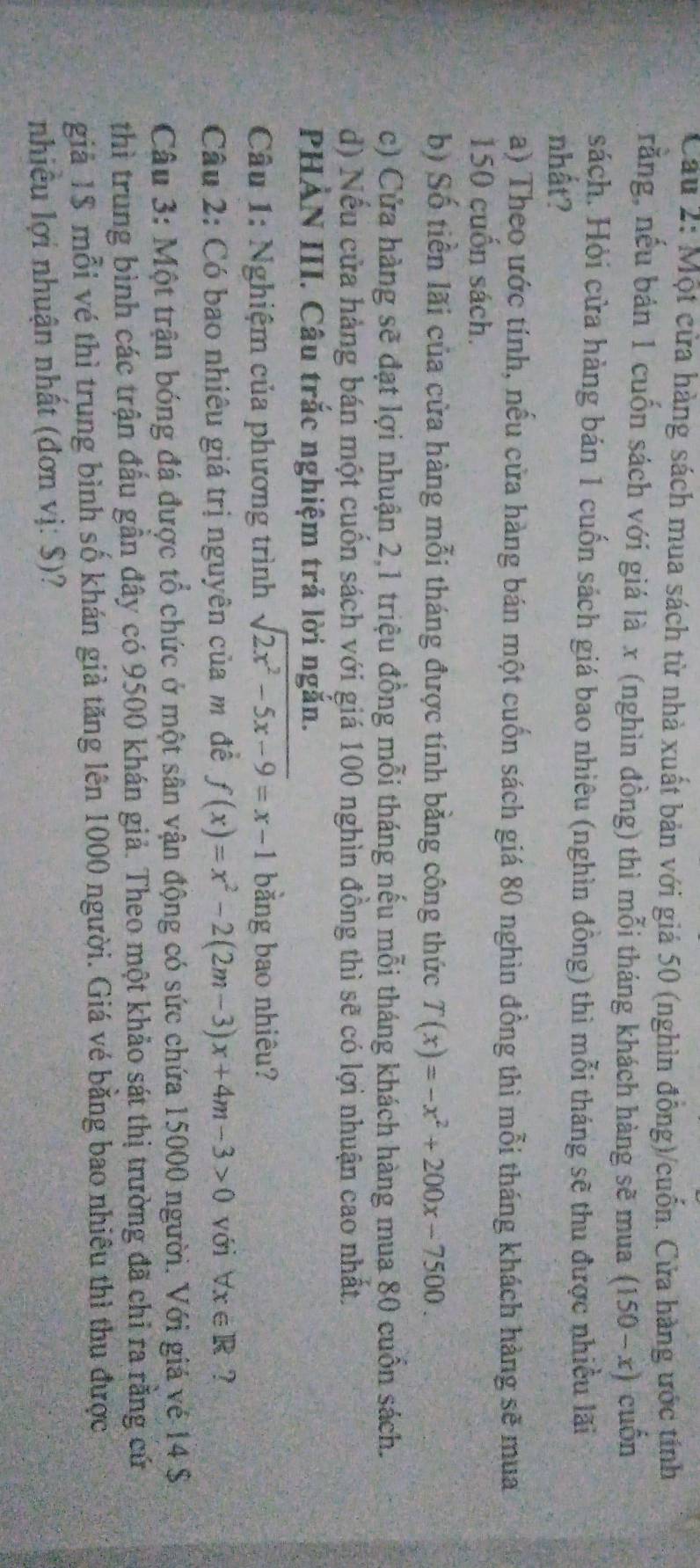 Cau 2: Một cửa hàng sách mua sách từ nhà xuất bản với giá 50 (nghìn đồng)/cuốn. Cửa hàng ước tính
rằng, nếu bản 1 cuốn sách với giá là x (nghìn đồng) thì mỗi tháng khách hàng sẽ mua (150-x) cuốn
sách. Hỏi cửa hàng bán 1 cuốn sách giá bao nhiêu (nghìn đồng) thì mỗi tháng sẽ thu được nhiều lãi
nhất?
a) Theo ước tính, nếu cửa hàng bán một cuốn sách giá 80 nghìn đồng thì mỗi tháng khách hàng sẽ mua
150 cuốn sách.
b) Số tiền lãi của cửa hàng mỗi tháng được tính bằng công thức T(x)=-x^2+200x-7500.
c) Cửa hàng sẽ đạt lợi nhuận 2,1 triệu đồng mỗi tháng nếu mỗi tháng khách hàng mua 80 cuốn sách.
d) Nếu cửa hàng bán một cuốn sách với giá 100 nghìn đồng thì sẽ có lợi nhuận cao nhất.
PHẢN III. Câu trắc nghiệm trả lời ngắn.
Câu 1: Nghiệm của phương trình sqrt(2x^2-5x-9)=x-1 bằng bao nhiêu?
Câu 2: Có bao nhiêu giá trị nguyên của m đề f(x)=x^2-2(2m-3)x+4m-3>0 với forall x∈ R ?
Câu 3: Một trận bóng đá được tổ chức ở một sân vận động có sức chứa 15000 người. Với giá vẻ 14 $.
thì trung bình các trận đấu gần đây có 9500 khán giả. Theo một khảo sát thị trường đã chỉ ra rằng cử
giả 1$ mỗi vé thì trung bình số khán giả tăng lên 1000 người. Giá vé bằng bao nhiêu thì thu được
nhiều lợi nhuận nhất (đơn vị: $)?
