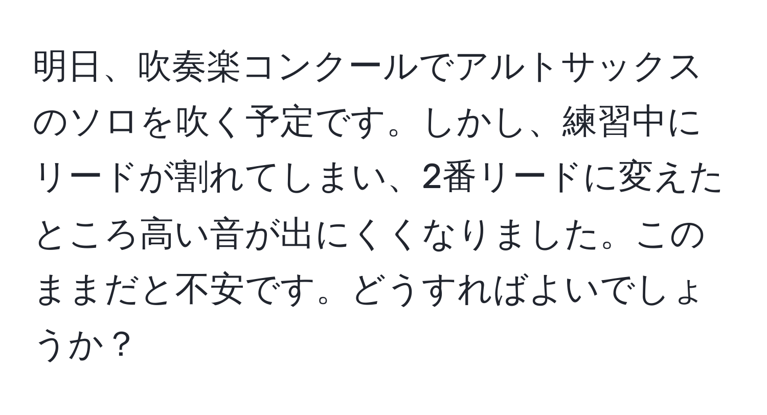 明日、吹奏楽コンクールでアルトサックスのソロを吹く予定です。しかし、練習中にリードが割れてしまい、2番リードに変えたところ高い音が出にくくなりました。このままだと不安です。どうすればよいでしょうか？