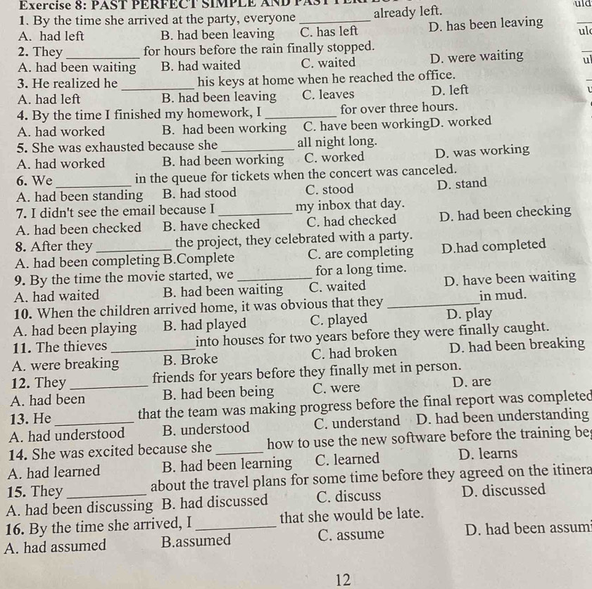 Exércise 8: PAST PERFECT SIMPLE AND PASTT
1. By the time she arrived at the party, everyone already left.
uld
A. had left B. had been leaving _C. has left D. has been leaving
_
ul
2. They_ for hours before the rain finally stopped.
_
A. had been waiting B. had waited C. waited D. were waiting ul
3. He realized he _his keys at home when he reached the office.
A. had left B. had been leaving C. leaves D. left
1
4. By the time I finished my homework, I _for over three hours.
A. had worked B. had been working C. have been workingD. worked
5. She was exhausted because she _all night long.
A. had worked B. had been working C. worked D. was working
6. We_ in the queue for tickets when the concert was canceled.
A. had been standing B. had stood C. stood D. stand
7. I didn't see the email because I my inbox that day.
A. had been checked B. have checked C. had checked D. had been checking
8. After they the project, they celebrated with a party.
A. had been completing B.Complete C. are completing D.had completed
9. By the time the movie started, we for a long time.
A. had waited B. had been waiting C. waited D. have been waiting
10. When the children arrived home, it was obvious that they _in mud.
A. had been playing B. had played C. played D. play
11. The thieves into houses for two years before they were finally caught.
A. were breaking_ B. Broke C. had broken D. had been breaking
12. They friends for years before they finally met in person.
A. had been B. had been being C. were D. are
13. He_ that the team was making progress before the final report was completed
A. had understood B. understood C. understand D. had been understanding
14. She was excited because she how to use the new software before the training be
A. had learned B. had been learning C. learned D. learns
15. They about the travel plans for some time before they agreed on the itinera
A. had been discussing B. had discussed C. discuss D. discussed
16. By the time she arrived, I_ that she would be late.
A. had assumed B.assumed C. assume
D. had been assum
12