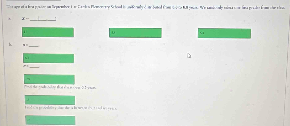 The age of a first grader on September 1 at Garden Elementary School is uniformly distributed from 5.8 to 6.8 years. We randomly select one first grader from the class. 
1. Xsim _[_ _J 
U 5.h 6.8
b. mu = _
sigma =
_ 
29 
Find the probability that she is over 6.5 years. 
j 
Find the probability that she is between four and six years. 
2