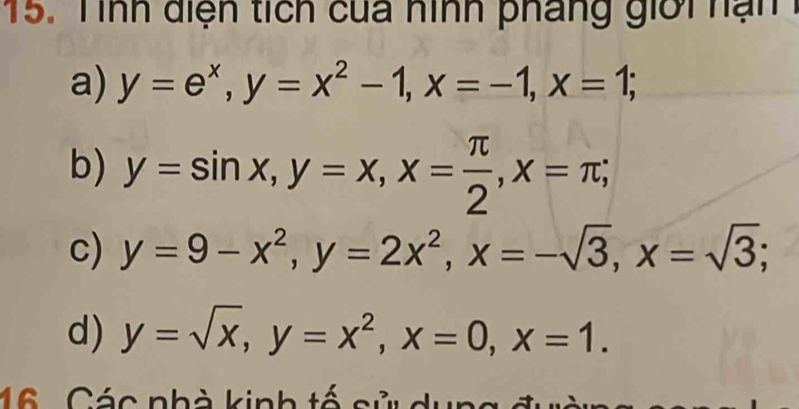 Tình diện tích của hình pháng giời n ạ n
a) y=e^x, y=x^2-1, x=-1, x=1;
b) y=sin x, y=x, x= π /2 , x=π;
c) y=9-x^2, y=2x^2, x=-sqrt(3), x=sqrt(3);
d) y=sqrt(x), y=x^2, x=0, x=1. 
16 . Các nhà kinh tố sử dụng đườn