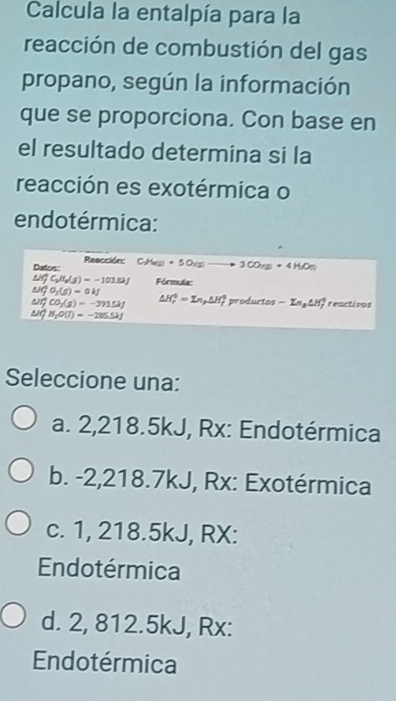 Calcula la entalpía para la
reacción de combustión del gas
propano, según la información
que se proporciona. Con base en
el resultado determina si la
reacción es exotérmica o
endotérmica:
Datos: Reacción: C_1H_2)· 5O_2to 3CO_72+4H_2O_7
M(f_2H_6(g)=-101=-1J Fórmulac
O_2(5)=0kJ
a CO_2(g)=-2 △ H_r^(0=In, △ H_r) $ productos -En_2△ H_f^(+ reactivos
H_2)O(I)=-225.5kJ
Seleccione una:
a. 2,218.5kJ, Rx: Endotérmica
b. -2,218.7kJ, Rx: Exotérmica
c. 1, 218.5kJ, RX:
Endotérmica
d. 2, 812.5kJ, Rx:
Endotérmica