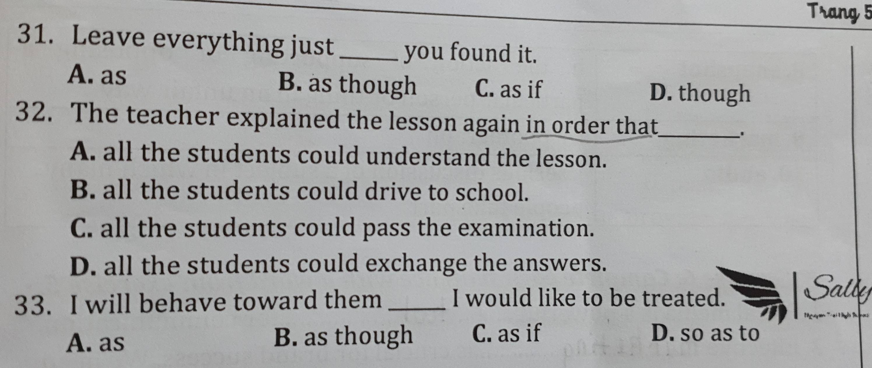 Trang 5
31. Leave everything just_
you found it.
A. as B. as though C. as if
D. though
32. The teacher explained the lesson again in order that_
'
A. all the students could understand the lesson.
B. all the students could drive to school.
C. all the students could pass the examination.
D. all the students could exchange the answers.
33. I will behave toward them_
I would like to be treated.
A. as
B. as though C. as if D. so as to