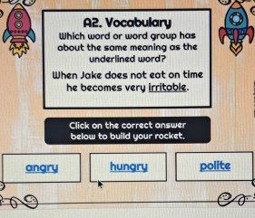 A2. Vocabulary
Which word or word group has
about the same meaning as the
underlined word?
When Jake does not eat on time
he becomes very irritable.
Click on the correct answer
below to build your rocket.
angry hungry polite