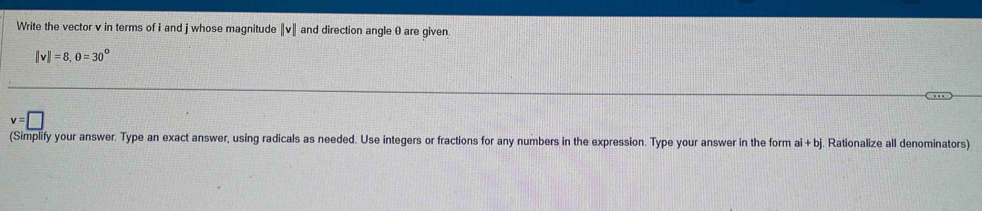 Write the vector v in terms of i and j whose magnitude ||v|| and direction angle 0 are given.
||v||=8, 0=30°
v=□
(Simplify your answer. Type an exact answer, using radicals as needed. Use integers or fractions for any numbers in the expression. Type your answer in the form ai+bj Rationalize all denominators)