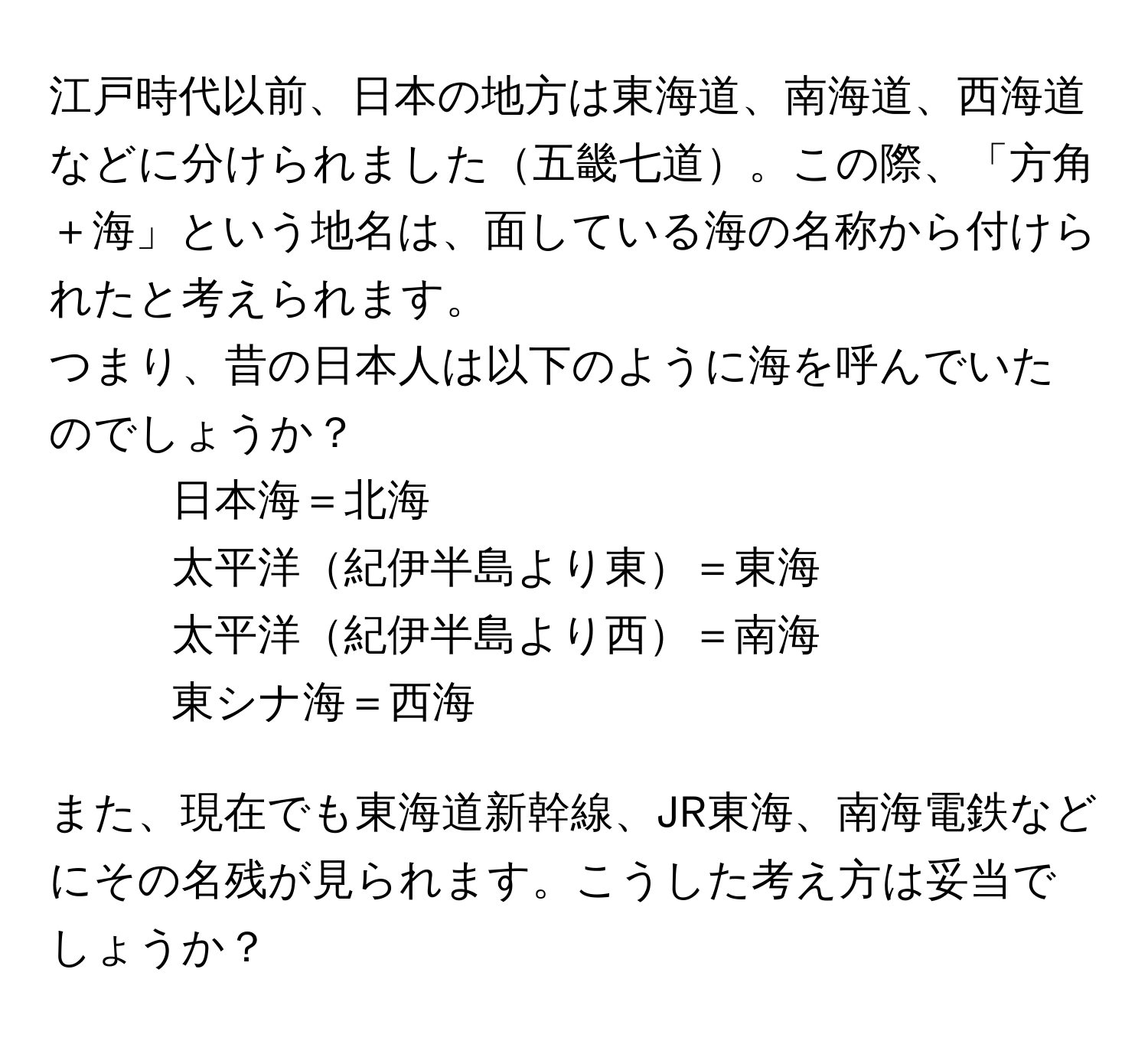 江戸時代以前、日本の地方は東海道、南海道、西海道などに分けられました五畿七道。この際、「方角＋海」という地名は、面している海の名称から付けられたと考えられます。   
つまり、昔の日本人は以下のように海を呼んでいたのでしょうか？  
- 日本海＝北海  
- 太平洋紀伊半島より東＝東海  
- 太平洋紀伊半島より西＝南海  
- 東シナ海＝西海  

また、現在でも東海道新幹線、JR東海、南海電鉄などにその名残が見られます。こうした考え方は妥当でしょうか？