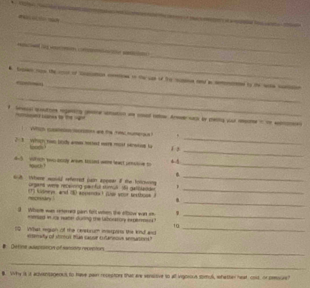de c pon 
_ 
_ 
. Expear re the erol of Wnpaation corretates to the upe of fre rumies rend as cemnented bo the sacta sanpaior 
e5 m] 
_ 
# Sevesal queatines regening paore sonsation ar poed helow. Anwee eark by mesiing your reponte in the aoomney Holeed blanks to the righ 
_ 
Which iurateous o censon are the meat oungous ? 
_ 
2-3 vrigh nwo body aras testert verre most sénsition to 「  
toag ? 
d-5. Which two borly arem tested were least sensitive to 4 5_ 
_ 
touch? 0 
6 8 . Where would referred pain appear if the folowing 
organs were recelnng painful stimuli (6) galibladder_ 
(7) kneys, and (3) appends ) (Use your testhoos i 
necessary 1 B._ 
9 Where was referred pain felt when the elbow was im 9. 
mersed in is water during the laboratory expermen1? 
_ 
10_ 
10 What region of the cerebrum interprets the kind and 
extensity of stimulr that cause citaneous sensations? 
_ 
Detine adeptation of sensors receptors 
_ 
9. Why is it advantageous to have pain receptors that are sensitive to all vigorous stimuli, whether heat cold or pressure?
