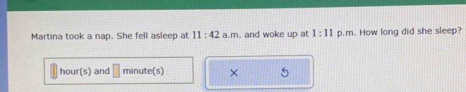 Martina took a nap. She fell asleep at 11:42 a.m. and woke up at 1:11 p.m. How long did she sleep?
hour(s) and | minute(s) ×