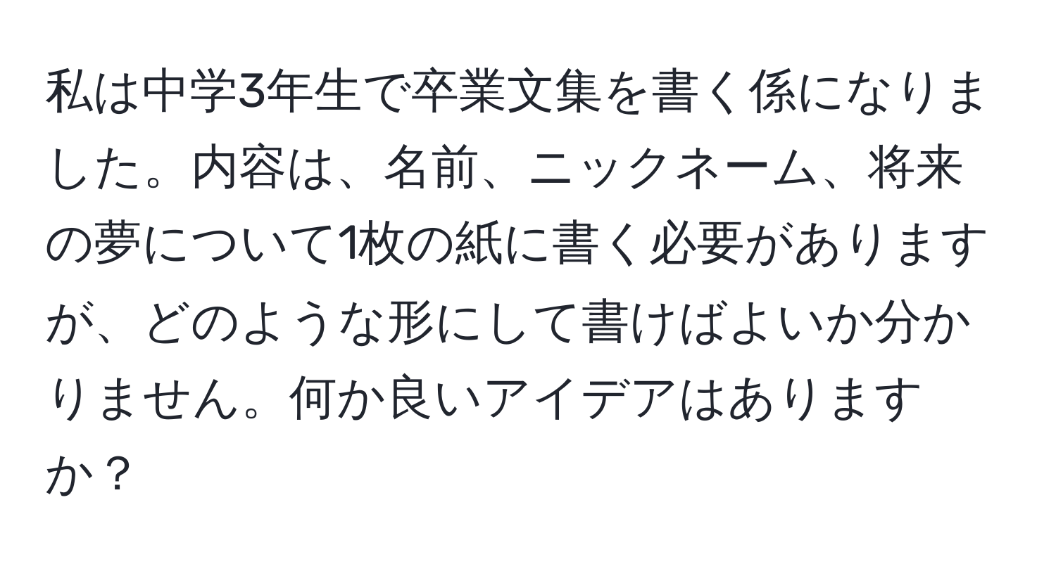 私は中学3年生で卒業文集を書く係になりました。内容は、名前、ニックネーム、将来の夢について1枚の紙に書く必要がありますが、どのような形にして書けばよいか分かりません。何か良いアイデアはありますか？