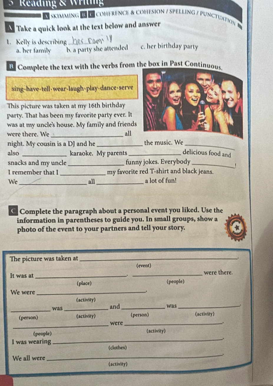 Reading & Wriig
skimming I coHeReNCE & CoHESioN / SPELLinG / PUnctuation 
Take a quick look at the text below and answer
1. Kelly is describing_ c. her birthday party
a. her family b. a party she attended
B Complete the text with the verbs from the box in Past Continu
sing-have 16th birthday
party. That has been my favorite party ever. It
was at my uncle's house. My family and friends
were there. We _all
night. My cousin is a DJ and he _the music. We_
also _karaoke. My parents_ delicious food and
snacks and my uncle _funny jokes. Everybody_
I remember that I _my favorite red T-shirt and black jeans.
_
We all _a lot of fun!
C Complete the paragraph about a personal event you liked. Use the
information in parentheses to guide you. In small groups, show a
photo of the event to your partners and tell your story.
The picture was taken at_
(event)
It was at __were there.
(place) (people)
We were_
.
(activity)
_
was _and_ was_
(person) (activity) (person) (activity)
_
_were_
_
(people) (activity)
I was wearing
(clothes)
_.
We all were
(activity)