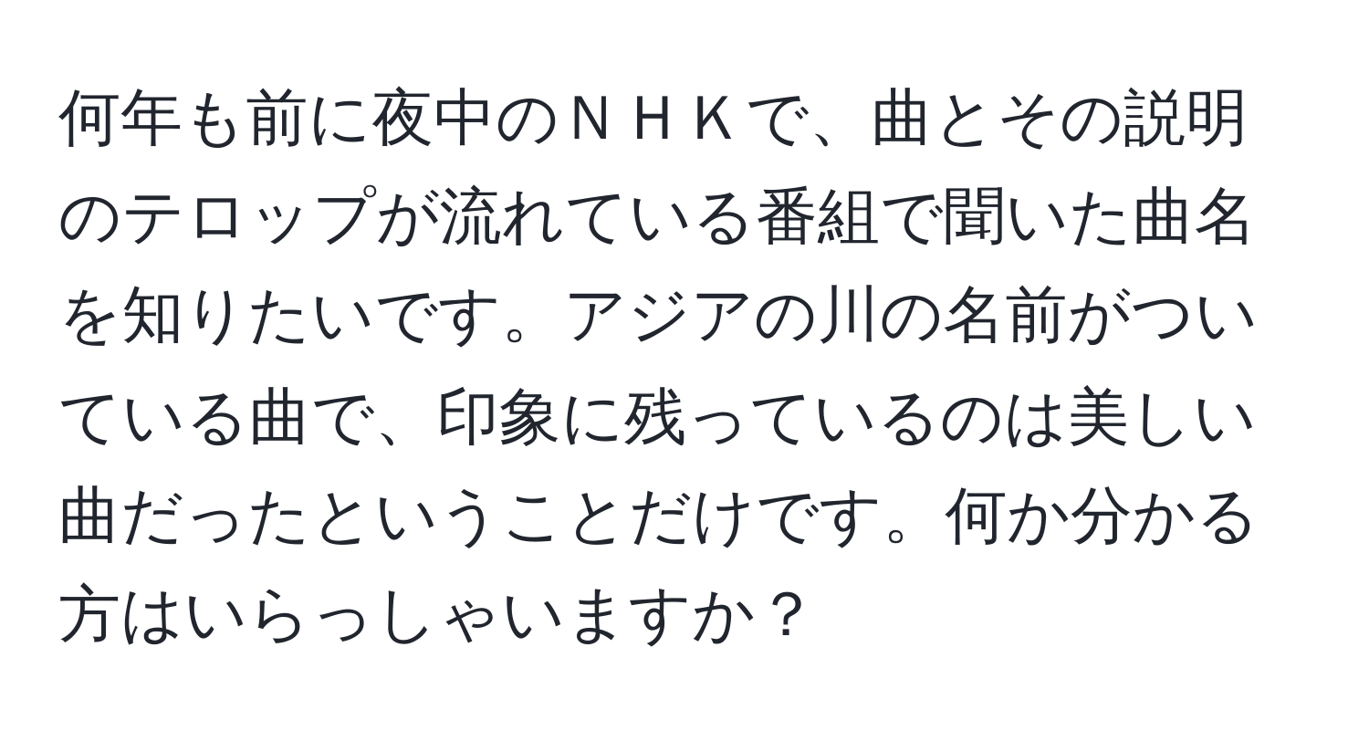 何年も前に夜中のＮＨＫで、曲とその説明のテロップが流れている番組で聞いた曲名を知りたいです。アジアの川の名前がついている曲で、印象に残っているのは美しい曲だったということだけです。何か分かる方はいらっしゃいますか？