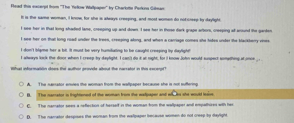 Read this excerpt from ''The Yellow Wallpaper'' by Charlotte Perkins Gilman:
It is the same woman, I know, for she is always creeping, and most women do not creep by daylight.
I see her in that long shaded lane, creeping up and down. I see her in those dark grape arbors, creeping all around the garden.
I see her on that long road under the trees, creeping along, and when a carriage comes she hides under the blackberry vines.
I don't blame her a bit. It must be very humiliating to be caught creeping by daylight!
I always lock the door when I creep by daylight. I can't do it at night, for I know John would suspect something at once. . 
What information does the author provide about the narrator in this excerpt?
A. The narrator envies the woman from the wallpaper because she is not suffering.
B. The narrator is frightened of the woman from the wallpaper and wises she would leave.
C. The narrator sees a reflection of herself in the woman from the wallpaper and empathizes with her.
D. The narrator despises the woman from the wallpaper because women do not creep by daylight.