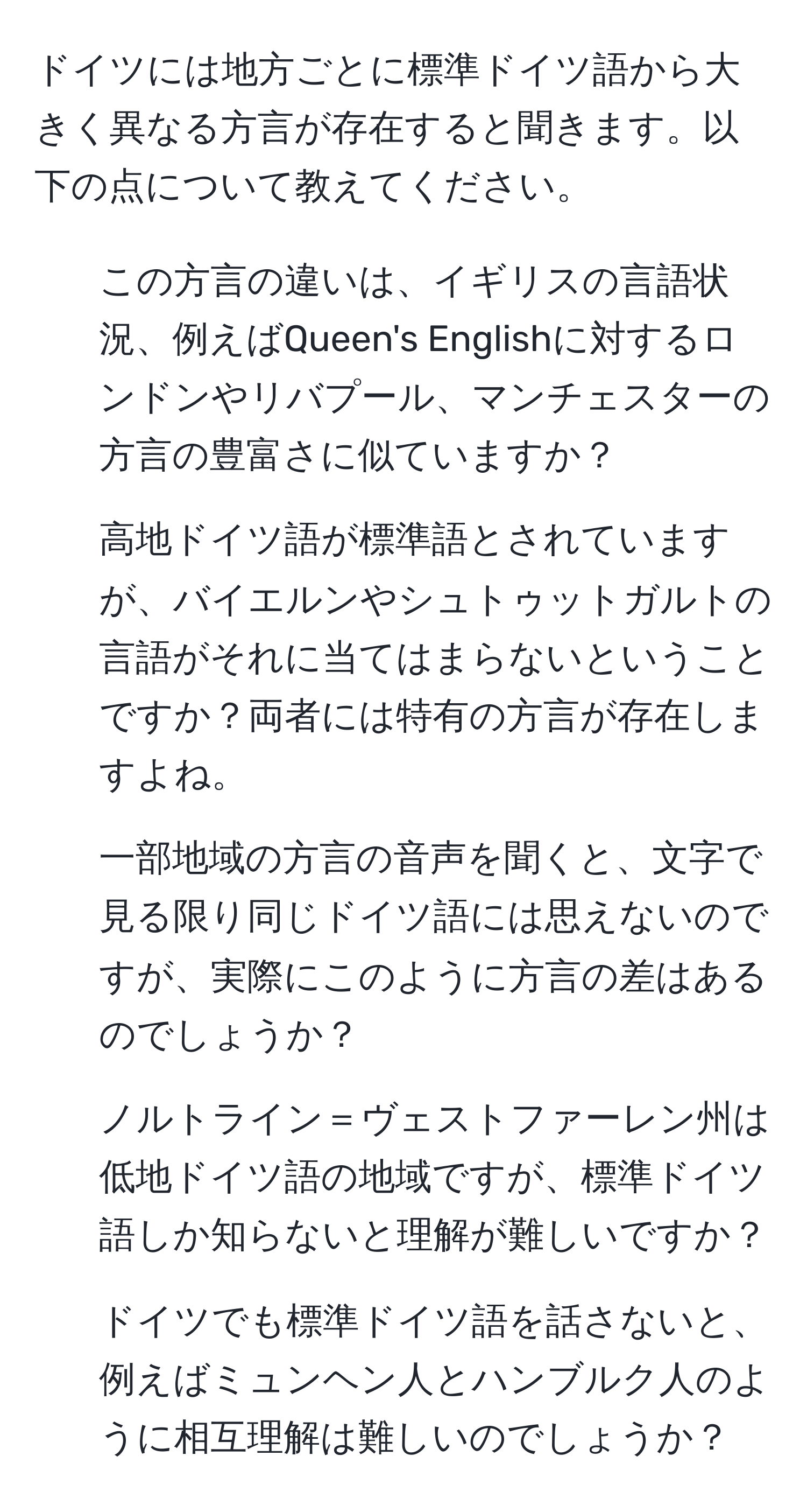 ドイツには地方ごとに標準ドイツ語から大きく異なる方言が存在すると聞きます。以下の点について教えてください。  
1. この方言の違いは、イギリスの言語状況、例えばQueen's Englishに対するロンドンやリバプール、マンチェスターの方言の豊富さに似ていますか？  
2. 高地ドイツ語が標準語とされていますが、バイエルンやシュトゥットガルトの言語がそれに当てはまらないということですか？両者には特有の方言が存在しますよね。  
3. 一部地域の方言の音声を聞くと、文字で見る限り同じドイツ語には思えないのですが、実際にこのように方言の差はあるのでしょうか？  
4. ノルトライン＝ヴェストファーレン州は低地ドイツ語の地域ですが、標準ドイツ語しか知らないと理解が難しいですか？  
5. ドイツでも標準ドイツ語を話さないと、例えばミュンヘン人とハンブルク人のように相互理解は難しいのでしょうか？