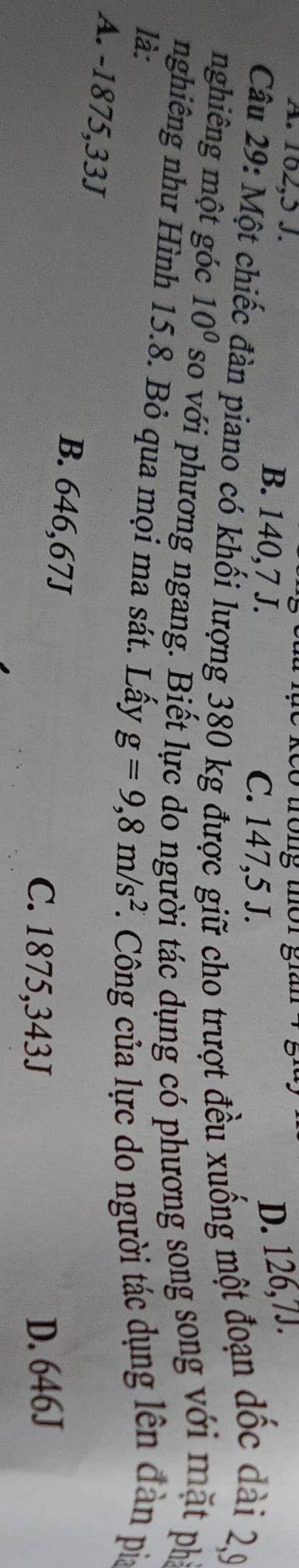 A. 102,5 J. B. 140,7 J.
C. 147,5 J.
D. 126,7J.
Câu 29: Một chiếc đàn piano có khối lượng 380 kg được giữ cho trượt đều xuống một đoạn đốc dài 29
nghiêng một góc 10^0 so với phương ngang. Biết lực do người tác dụng có phương song song với mặt ph
nghiêng như Hình 15.8. Bỏ qua mọi ma sát. Lấy g=9,8m/s^2 *. Công của lực do người tác dụng lên đàn pia
là:
A. -1875,33J B. 646,67J
C. 1875,343J D. 646J