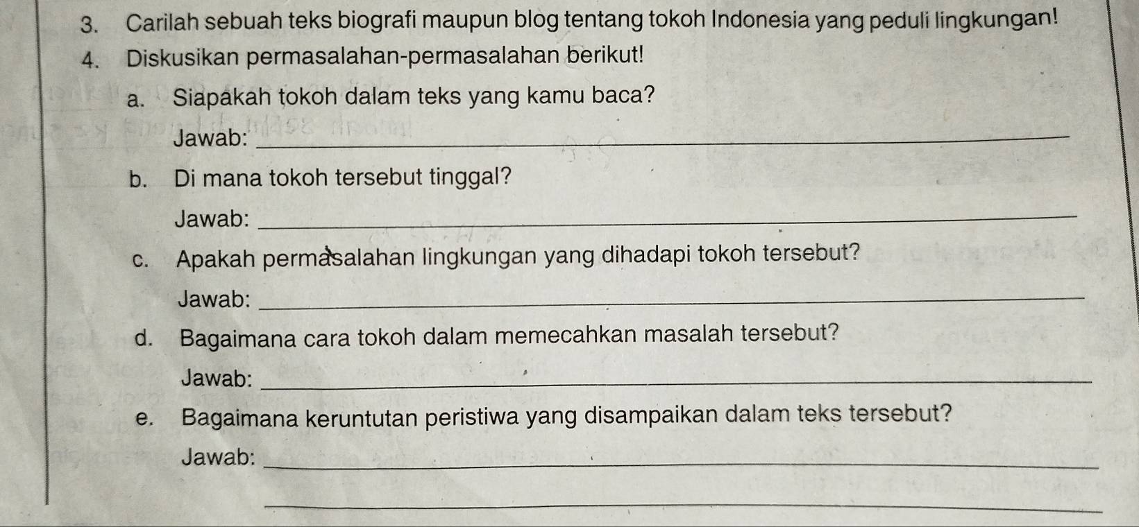 Carilah sebuah teks biografi maupun blog tentang tokoh Indonesia yang peduli lingkungan! 
4. Diskusikan permasalahan-permasalahan berikut! 
a. Siapakah tokoh dalam teks yang kamu baca? 
Jawab:_ 
b. Di mana tokoh tersebut tinggal? 
Jawab: 
_ 
c. Apakah permasalahan lingkungan yang dihadapi tokoh tersebut? 
Jawab:_ 
d. Bagaimana cara tokoh dalam memecahkan masalah tersebut? 
Jawab:_ 
e. Bagaimana keruntutan peristiwa yang disampaikan dalam teks tersebut? 
Jawab:_ 
_