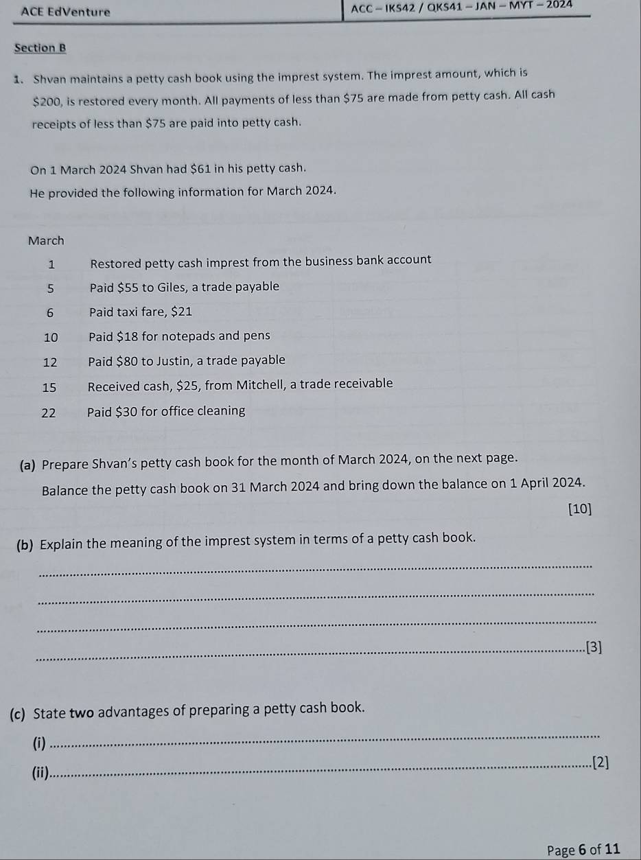 ACE EdVenture ACC - IKS42 / QKS41 - JAN - MYT - 2024 
Section B 
1. Shvan maintains a petty cash book using the imprest system. The imprest amount, which is
$200, is restored every month. All payments of less than $75 are made from petty cash. All cash 
receipts of less than $75 are paid into petty cash. 
On 1 March 2024 Shvan had $61 in his petty cash. 
He provided the following information for March 2024. 
March 
1 Restored petty cash imprest from the business bank account 
5 Paid $55 to Giles, a trade payable 
6 Paid taxi fare, $21
10 Paid $18 for notepads and pens 
12 Paid $80 to Justin, a trade payable 
15 Received cash, $25, from Mitchell, a trade receivable 
22 Paid $30 for office cleaning 
(a) Prepare Shvan’s petty cash book for the month of March 2024, on the next page. 
Balance the petty cash book on 31 March 2024 and bring down the balance on 1 April 2024. 
[10] 
(b) Explain the meaning of the imprest system in terms of a petty cash book. 
_ 
_ 
_ 
_.[3] 
(c) State two advantages of preparing a petty cash book. 
(i) 
_ 
_[2] 
(ii) 
Page 6 of 11