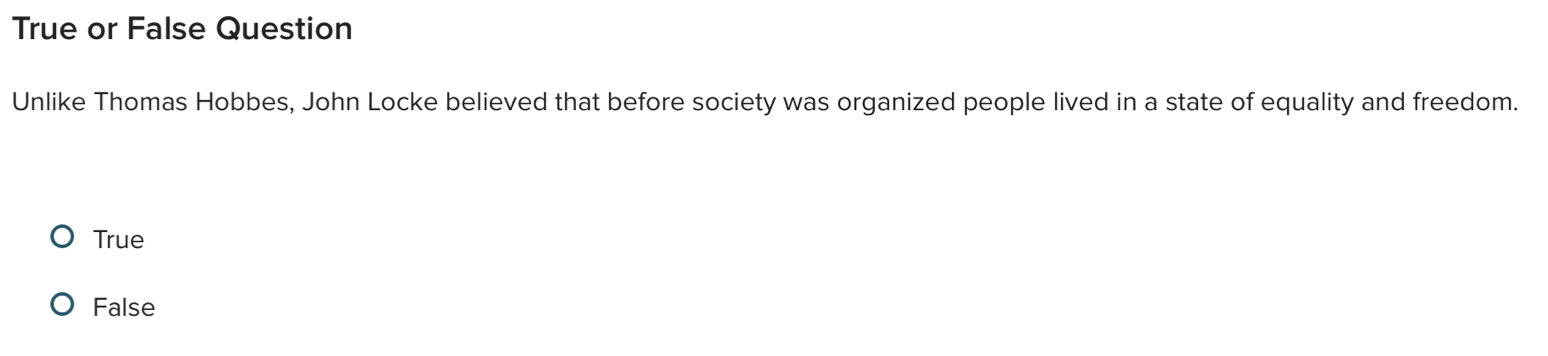 True or False Question
Unlike Thomas Hobbes, John Locke believed that before society was organized people lived in a state of equality and freedom.
True
False