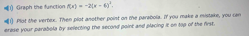 Graph the function f(x)=-2(x-6)^2. 
Plot the vertex. Then plot another point on the parabola. If you make a mistake, you can 
erase your parabola by selecting the second point and placing it on top of the first.