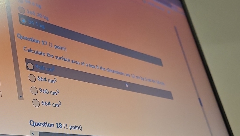14 6 kg
165,20 kg
34.1 kg
Question 17 (1 point)
Calculate the surface area of a box if the dimensions are 12 cm by 5 cm by 16 m 960cm^2
664cm^2
960cm^3
664cm^3
Question 18 (1 point)