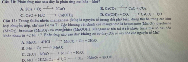 Phản ứng nào sau đây là phản ứng oxi hóa - khử?
A. 2Ca+O_2to 2CaO. B. CaCO_3to CaO+CO_2.
C. CaO+H_2Oto Ca(OH)_2. D. Ca(OH)_2+CO_2to CaCO_3+H_2O. 
Câu 11: Trong thiên nhiên manganese (Mn) là nguyên tổ tương đổi phổ biển, đứng thứ ba trong các kim
loại chuyển tiếp, chỉ sau Fe và Ti. Các khoáng vật chính của manganese là hausmanite (Mn_3O_4) , pyrolusite
(MnO_2) , braunite (Mn_2O_3) và mangahite (MnOOH). Manganese tồn tại ở rất nhiều trạng thái sổ oxi hóa
khác nhau tir-2tc ới +7. Phản ứng nào sau đây không có sự thay đổi số oxi hóa của nguyên tổ Mn?
A. MnO_2+4HClto MnCl_2-Cl_2+2H_2O.
B. Mn+O_2to MnO_2.
C. 2HCl+MnOto MnCl_2+H_2O.
D. 6KI+2KMnO_4+4H_2Oto 3I_2+2MnO_2+8KOH.