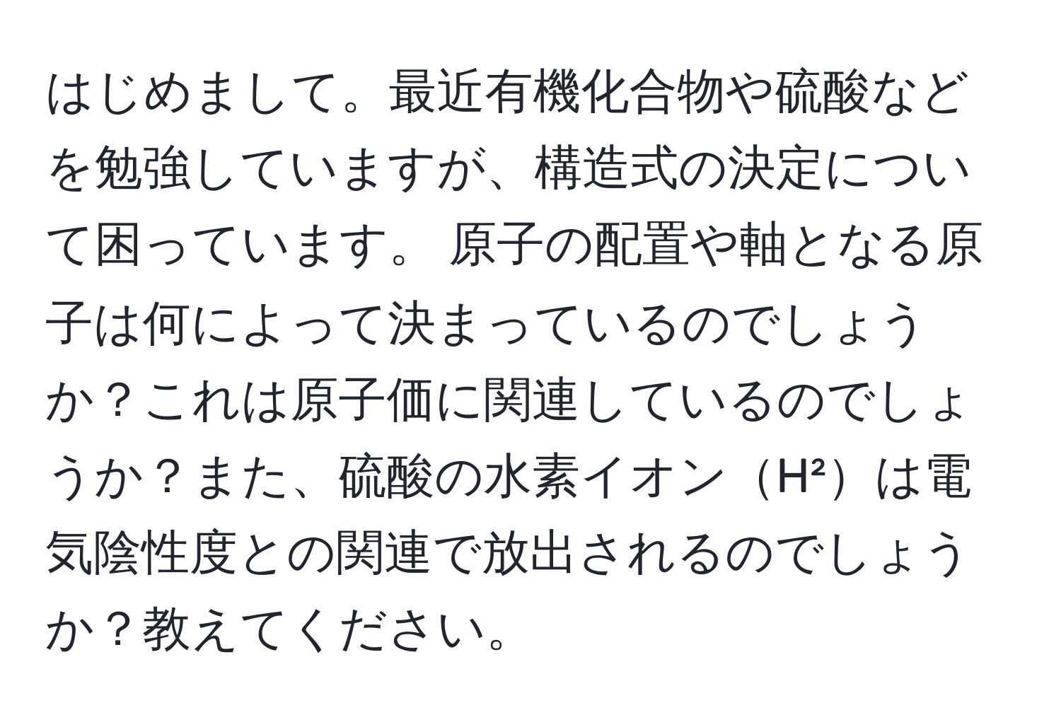 はじめまして。最近有機化合物や硫酸などを勉強していますが、構造式の決定について困っています。 原子の配置や軸となる原子は何によって決まっているのでしょうか？これは原子価に関連しているのでしょうか？また、硫酸の水素イオンH²は電気陰性度との関連で放出されるのでしょうか？教えてください。