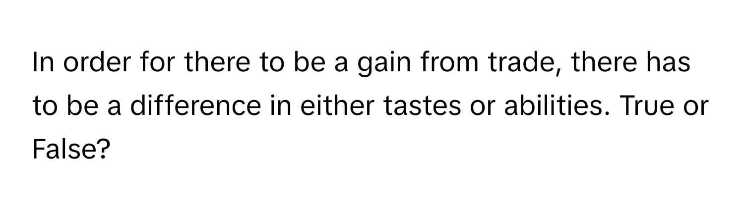 In order for there to be a gain from trade, there has to be a difference in either tastes or abilities. True or False?