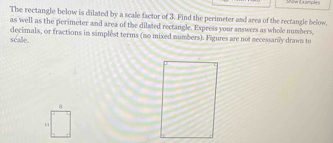 Show Examples
The rectangle below is dilated by a scale factor of 3. Find the perimeter and area of the rectangle below,
as well as the perimeter and area of the dilated rectangle. Express your answers as whole numbers,
decimals, or fractions in simplest terms (no mixed numbers). Figures are not necessarily drawn to
scale.
8
11