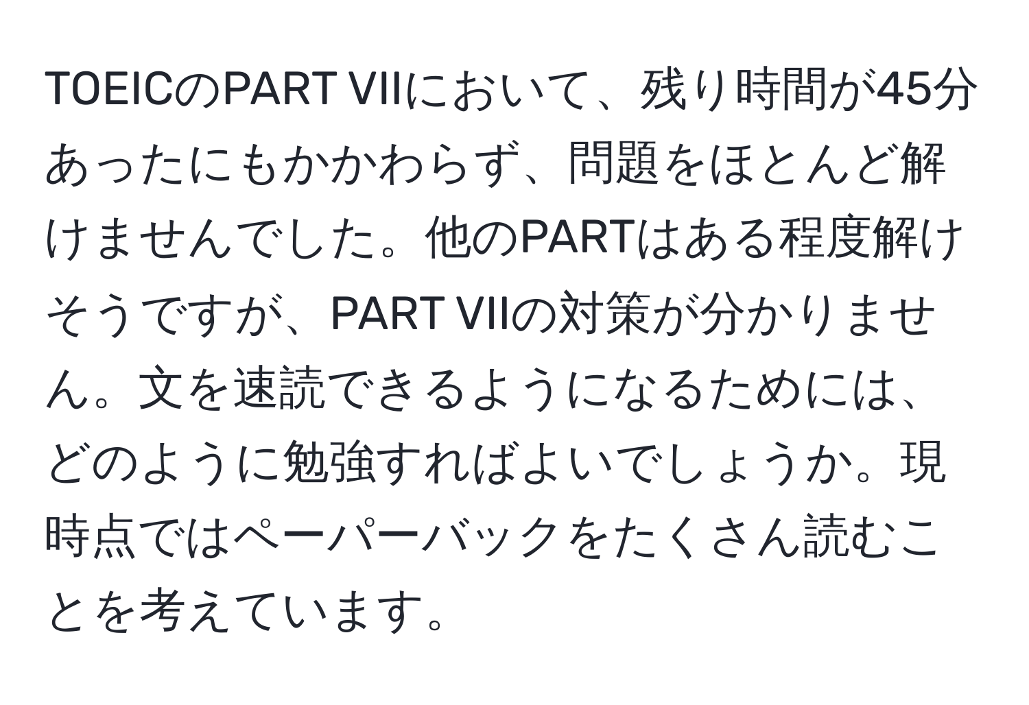 TOEICのPART VIIにおいて、残り時間が45分あったにもかかわらず、問題をほとんど解けませんでした。他のPARTはある程度解けそうですが、PART VIIの対策が分かりません。文を速読できるようになるためには、どのように勉強すればよいでしょうか。現時点ではペーパーバックをたくさん読むことを考えています。