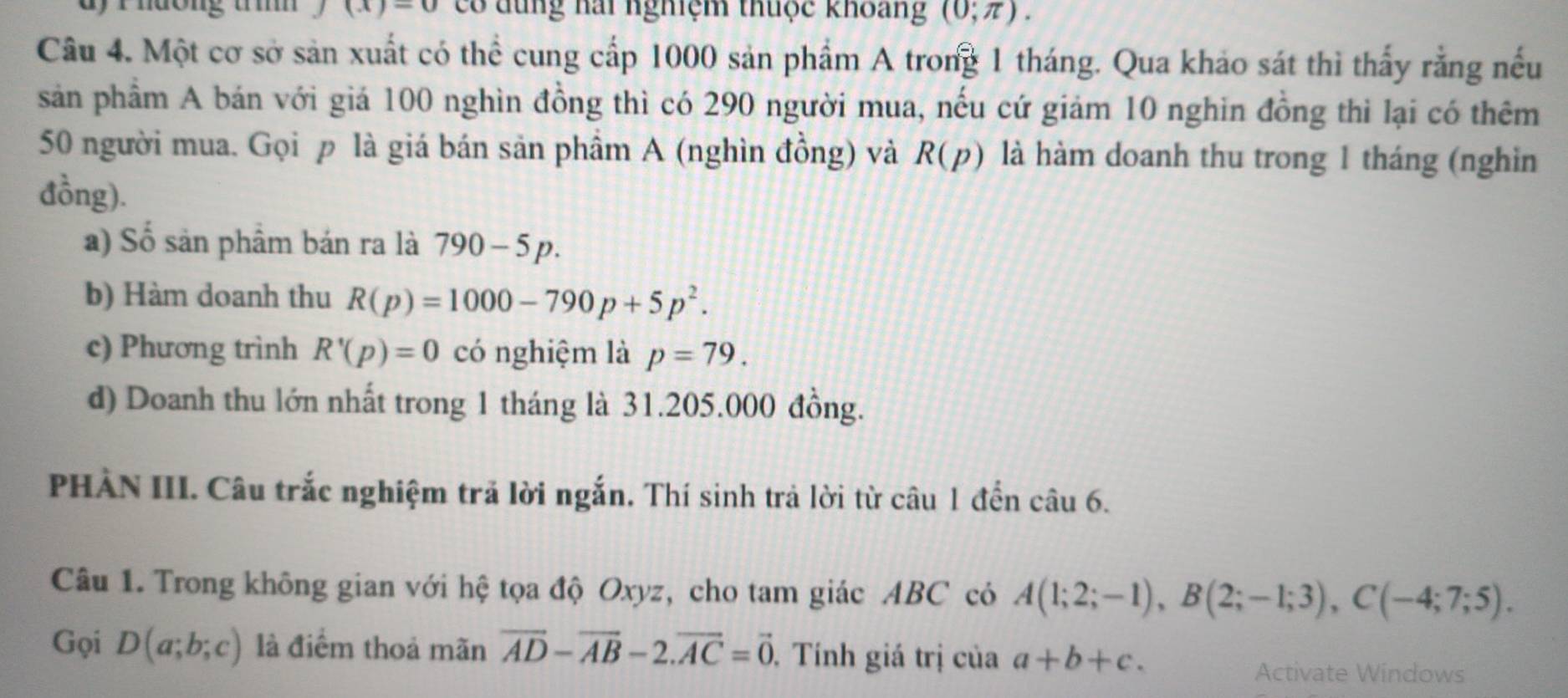 dy rhương tm (x)-0 có dung hai nghiệm thuộc khoang (0;π ). 
Câu 4. Một cơ sở sản xuất có thể cung cấp 1000 sản phẩm A trong 1 tháng. Qua khảo sát thì thấy rằng nếu 
sản phầm A bán với giá 100 nghìn đồng thì có 290 người mua, nếu cứ giảm 10 nghin đồng thì lại có thêm
50 người mua. Gọi p là giá bán sản phầm A (nghìn đồng) và R(p) là hàm doanh thu trong 1 tháng (nghìn 
đồng). 
a) Số sản phẩm bán ra là 790-5p. 
b) Hàm doanh thu R(p)=1000-790p+5p^2. 
c) Phương trình R'(p)=0 có nghiệm là p=79. 
d) Doanh thu lớn nhất trong 1 tháng là 31.205.000 đồng. 
PHÀN III. Câu trắc nghiệm trả lời ngắn. Thí sinh trả lời từ câu 1 đến câu 6. 
Câu 1. Trong không gian với hệ tọa độ Oxyz, cho tam giác ABC có A(1;2;-1), B(2;-1;3), C(-4;7;5). 
Gọi D(a;b;c) là điểm thoả mãn vector AD-vector AB-2.vector AC=vector 0. Tính giá trị của a+b+c. 
Activate Windows