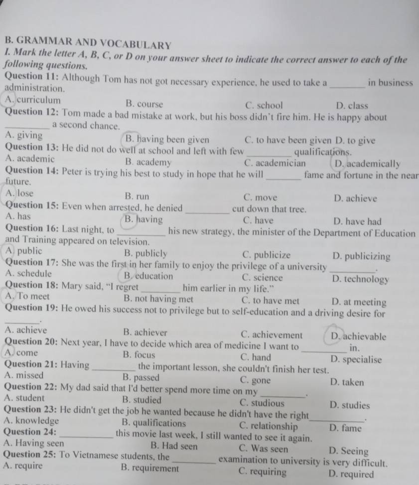 GRAMMAR AND VOCABULARY
I. Mark the letter A, B, C, or D on your answer sheet to indicate the correct answer to each of the
following questions.
Question 11: Although Tom has not got necessary experience, he used to take a in business
administration.
_
A. curriculum B. course C. school D. class
Question 12: Tom made a bad mistake at work, but his boss didn’t fire him. He is happy about
_a second chance.
A. giving B. having been given C. to have been given D. to give
Question 13: He did not do well at school and left with few _qualifications.
A. academic B. academy C. academician D. academically
Question 14: Peter is trying his best to study in hope that he will _fame and fortune in the near
future.
A. lose B. run C. move D. achieve
Question 15: Even when arrested, he denied _cut down that tree.
A. has B. having C. have D. have had
Question 16: Last night, to _his new strategy, the minister of the Department of Education
and Training appeared on television.
A. public B. publicly C. publicize D. publicizing
Question 17: She was the first in her family to enjoy the privilege of a university _.
A. schedule B. education C. science D. technology
Question 18: Mary said, “I regret _him earlier in my life.”
A. To meet B. not having met C. to have met D. at meeting
Question 19: He owed his success not to privilege but to self-education and a driving desire for
_,
A. achieve B. achiever C. achievement D. achievable
Question 20: Next year, I have to decide which area of medicine I want to _in.
A. come B. focus C. hand D. specialise
Question 21: Having _the important lesson, she couldn't finish her test.
A. missed B. passed C. gone D. taken
Question 22: My dad said that I'd better spend more time on my_ .
A. student B. studied C. studious D. studies
Question 23: He didn't get the job he wanted because he didn't have the right
.
A. knowledge B. qualifications C. relationship _D. fame
Question 24: _this movie last week, I still wanted to see it again.
A. Having seen B. Had seen C. Was seen D. Seeing
Question 25: To Vietnamese students, the_ examination to university is very difficult.
A. require B. requirement C. requiring D. required