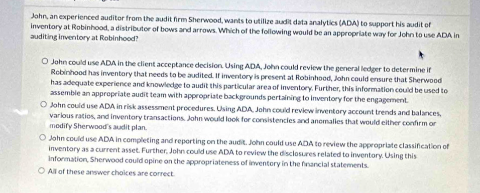 John, an experienced auditor from the audit firm Sherwood, wants to utilize audit data analytics (ADA) to support his audit of
inventory at Robinhood, a distributor of bows and arrows. Which of the following would be an appropriate way for John to use ADA in
auditing inventory at Robinhood?
John could use ADA in the client acceptance decision. Using ADA, John could review the general ledger to determine if
Robinhood has inventory that needs to be audited. If inventory is present at Robinhood, John could ensure that Sherwood
has adequate experience and knowledge to audit this particular area of inventory. Further, this information could be used to
assemble an appropriate audit team with appropriate backgrounds pertaining to inventory for the engagement.
John could use ADA in risk assessment procedures. Using ADA, John could review inventory account trends and balances,
various ratios, and inventory transactions. John would look for consistencies and anomalies that would either confirm or
modify Sherwood's audit plan.
John could use ADA in completing and reporting on the audit. John could use ADA to review the appropriate classifcation of
inventory as a current asset. Further, John could use ADA to review the disclosures related to inventory. Using this
information, Sherwood could opine on the appropriateness of inventory in the fnancial statements.
All of these answer choices are correct.