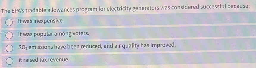 The EPA's tradable allowances program for electricity generators was considered successful because:
it was inexpensive.
it was popular among voters.
SO_2 emissions have been reduced, and air quality has improved.
it raised tax revenue.