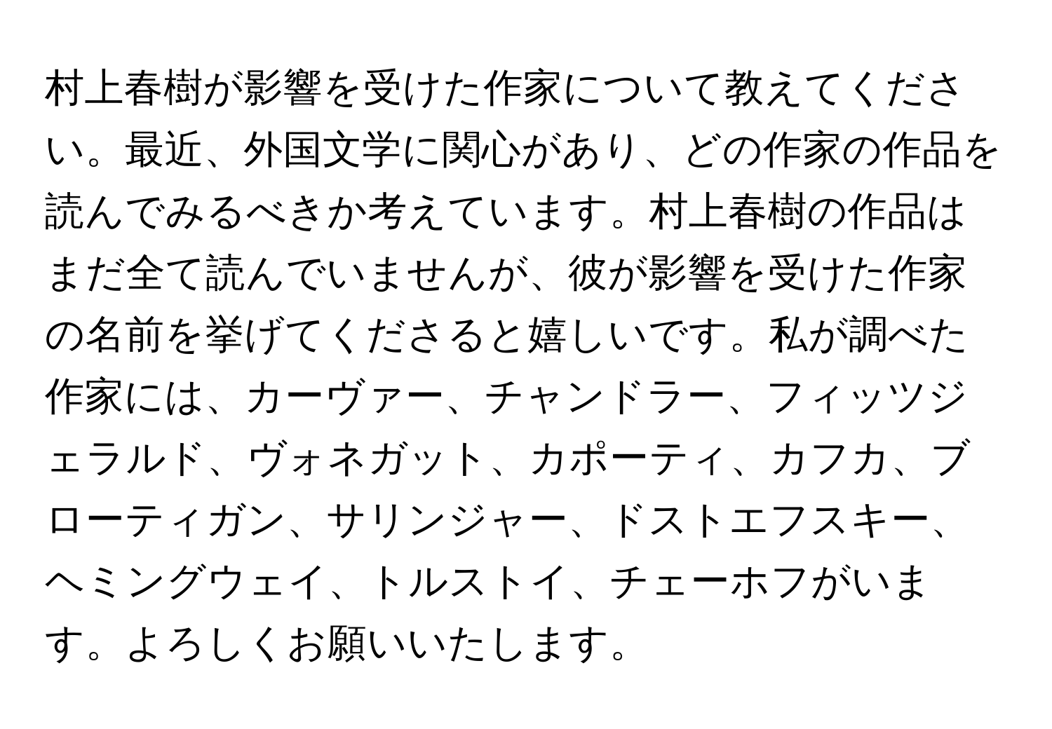 村上春樹が影響を受けた作家について教えてください。最近、外国文学に関心があり、どの作家の作品を読んでみるべきか考えています。村上春樹の作品はまだ全て読んでいませんが、彼が影響を受けた作家の名前を挙げてくださると嬉しいです。私が調べた作家には、カーヴァー、チャンドラー、フィッツジェラルド、ヴォネガット、カポーティ、カフカ、ブローティガン、サリンジャー、ドストエフスキー、ヘミングウェイ、トルストイ、チェーホフがいます。よろしくお願いいたします。