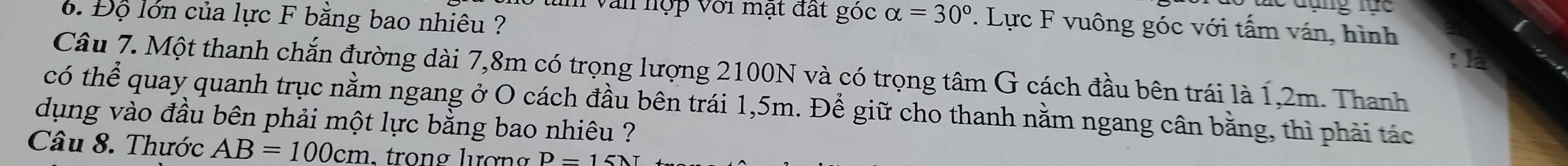 Độ lớn của lực F bằng bao nhiêu ? 
an văn hợp với mạt đất góc alpha =30°. Lực F vuông góc với tấm ván, hình 
a 
Câu 7. Một thanh chắn đường dài 7,8m có trọng lượng 2100N và có trọng tâm G cách đầu bên trái là 1,2m. Thanh 
có thể quay quanh trục nằm ngang ở O cách đầu bên trái 1,5m. Để giữ cho thanh nằm ngang cân bằng, thì phải tác 
dụng vào đầu bên phải một lực bằng bao nhiêu ?? 
Câu 8. Thước AB=100cm. trong lượng D-15lambda