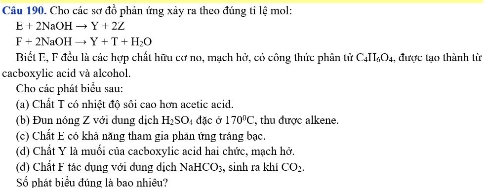 Cho các sơ đồ phản ứng xảy ra theo đúng tỉ lệ mol:
E+2NaOHto Y+2Z
F+2NaOHto Y+T+H_2O
Biết E, F đều là các hợp chất hữu cơ no, mạch hở, có công thức phân tử C_4H_6O_4 , được tạo thành từ 
cacboxylic acid và alcohol. 
Cho các phát biểu sau: 
(a) Chất T có nhiệt độ sôi cao hơn acetic acid. 
(b) Đun nóng Z với dung dịch H_2SO_4 đặc ở 170°C , thu được alkene. 
(c) Chất E có khả năng tham gia phản ứng tráng bạc. 
(d) Chất Y là muối của cacboxylic acid hai chức, mạch hở. 
(đ) Chất F tác dụng với dung dịch NaHCO₃, sinh ra khí CO_2. 
Số phát biểu đúng là bao nhiêu?