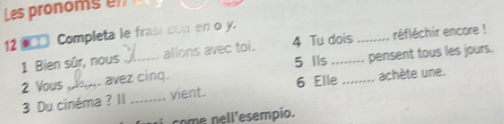 Les pronoms en 
12 ●□□ Completa le frasi con en o y. 
1 Bien sûr, nous allons avec toi. 4 Tu dois : ....... réfléchir encore ! 
5 Ils 
2 Vous _avez cing. __pensent tous les jours. 
6 Elle 
3 Du cinéma ? II _vient. … achète une. 
come nell'esempio.