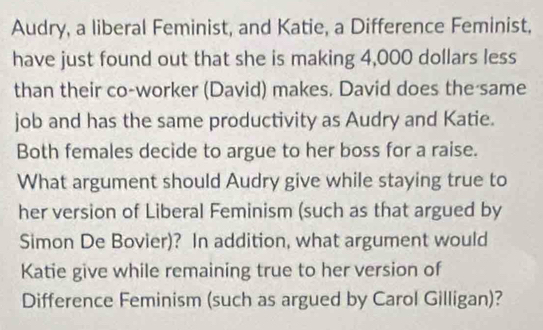 Audry, a liberal Feminist, and Katie, a Difference Feminist, 
have just found out that she is making 4,000 dollars less 
than their co-worker (David) makes. David does the same 
job and has the same productivity as Audry and Katie. 
Both females decide to argue to her boss for a raise. 
What argument should Audry give while staying true to 
her version of Liberal Feminism (such as that argued by 
Simon De Bovier)? In addition, what argument would 
Katie give while remaining true to her version of 
Difference Feminism (such as argued by Carol Gilligan)?