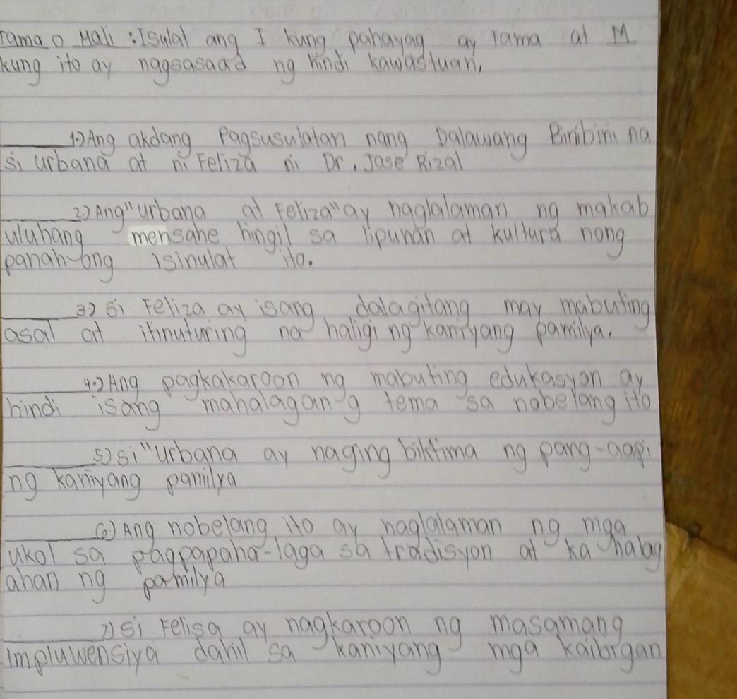 ramao Hali : Isulal ang I kung pahayag ay lama at M 
kung ito ay nageasaad ng hindi hawasluar, 
_Ang akdang Pagsusulatan nang Dalawang Bribim na 
si uibana at ní Feliza ni Dr, Jase R_12 all 
_ 20 Ang'prime  urbana at Felizaay haglalaman ng makab 
uuhang mensahe hingil sa lipunan at kullurd nong 
panah-ing isinulat io. 
_2) 6i Feliza ay isang dalagilang may mabuling 
lasal at itinuturing no haliging Kannyang pamilya. 
_42 Ang pagkakaroon ng mabuting edukasyon ay 
hindi isang mahalagang tema sa nobelang ito 
_sisi"urbana ay naging bikfma ng pang-aap 
ng kaniyang pamidya 
_②Ang nobelang ito ay haglalaman ng maa 
ukol sa pagpapaha-laga sa fradisyon at ka haog 
ahan ng pamilya 
_2Si Felieg ay nagkaroon ng masamang 
impluwensiya dahil sa Kaniyang mga kaibigan