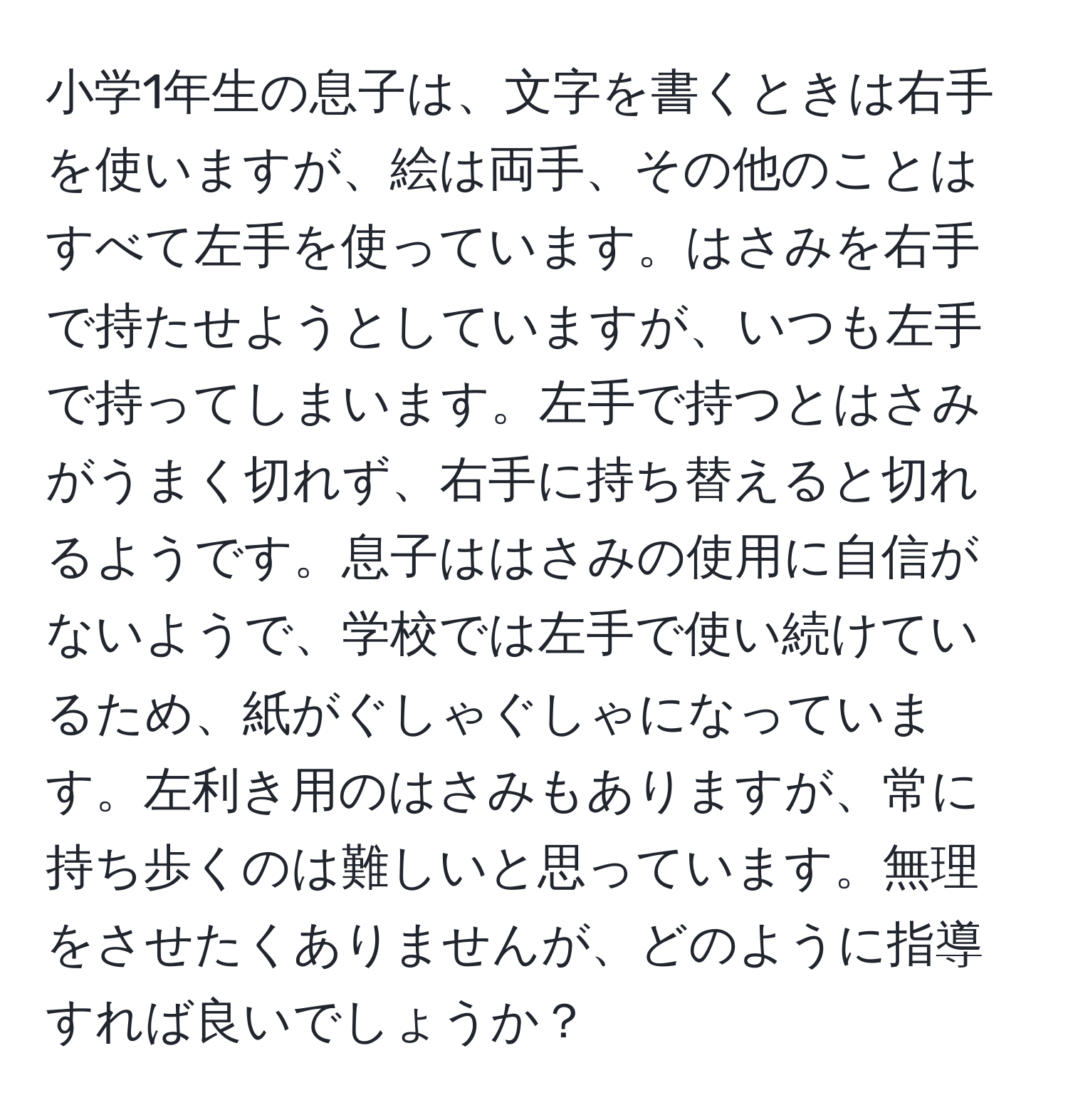 小学1年生の息子は、文字を書くときは右手を使いますが、絵は両手、その他のことはすべて左手を使っています。はさみを右手で持たせようとしていますが、いつも左手で持ってしまいます。左手で持つとはさみがうまく切れず、右手に持ち替えると切れるようです。息子ははさみの使用に自信がないようで、学校では左手で使い続けているため、紙がぐしゃぐしゃになっています。左利き用のはさみもありますが、常に持ち歩くのは難しいと思っています。無理をさせたくありませんが、どのように指導すれば良いでしょうか？