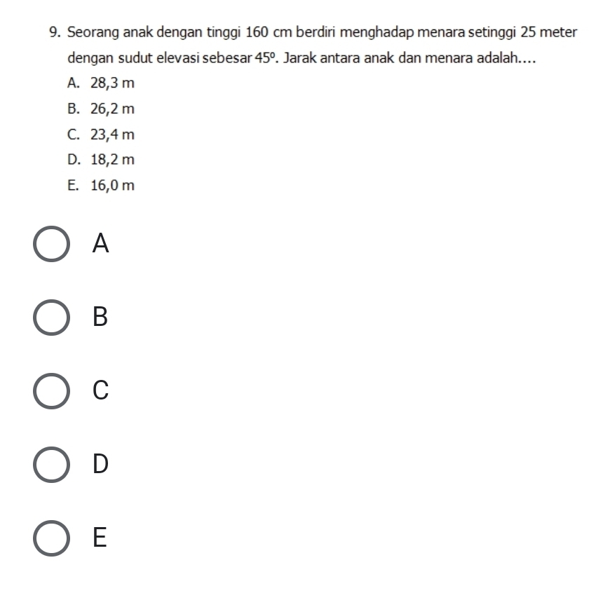 Seorang anak dengan tinggi 160 cm berdiri menghadap menara setinggi 25 meter
dengan sudut elevasi sebesar 45°. Jarak antara anak dan menara adalah....
A. 28,3 m
B. 26,2 m
C. 23,4 m
D. 18,2 m
E. 16,0 m
A
B
C
D
E
