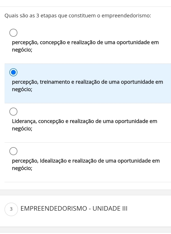 Quais são as 3 etapas que constituem o empreendedorismo:
percepção, concepção e realização de uma oportunidade em
negócio;
percepção, treinamento e realização de uma oportunidade em
negócio;
Liderança, concepção e realização de uma oportunidade em
negócio;
percepção, Idealização e realização de uma oportunidade em
negócio;
3 EMPREENDEDORISMO - UNIDADE III