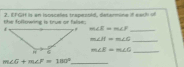 EFGH is an isosceles trapezold, determine if each of 
the following is true or false;
m∠ E=m∠ F _ 
_ m∠ H=m∠ G
m∠ E=m∠ G
_
m∠ G+m∠ F=180° _