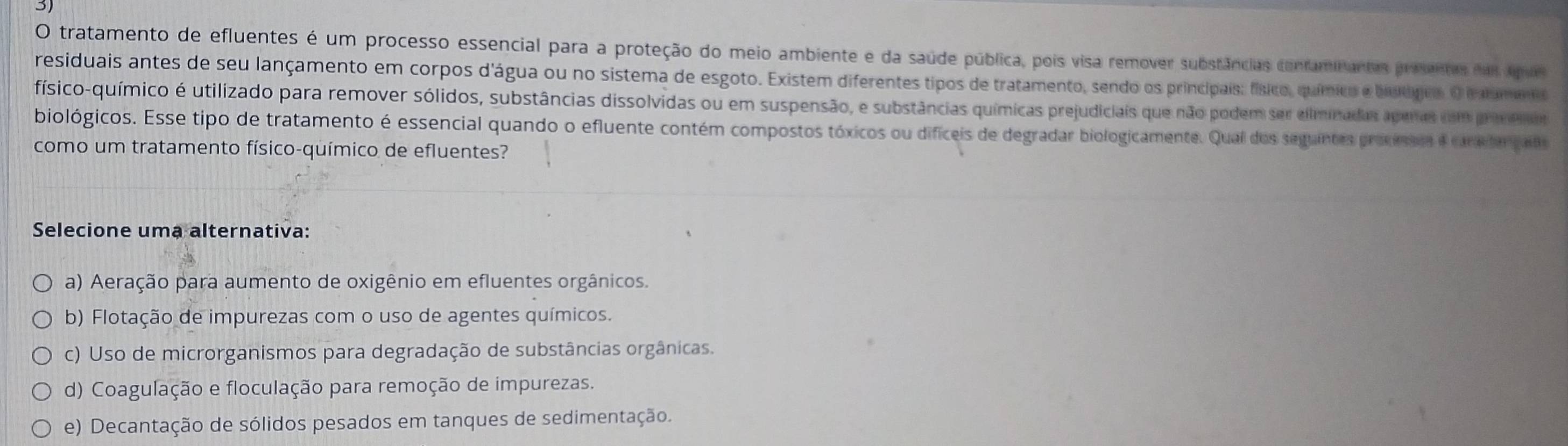 tratamento de efluentes é um processo essencial para a proteção do meio ambiente e da saúde pública, pois visa remover substâncias cinraminantas proentas das quas
residuais antes de seu lançamento em corpos d'água ou no sistema de esgoto. Existem diferentes tipos de tratamento, sendo os principais: físico, químico e bútógcs O i amno
físico-químico é utilizado para remover sólidos, substâncias dissolvidas ou em suspensão, e substâncias químicas prejudiciais que não podem ser eliminadas aperes com m o
biológicos. Esse tipo de tratamento é essencial quando o efluente contém compostos tóxicos ou dificeis de degradar biologicamente. Qual dos seguintes provissr e crictar pado
como um tratamento físico-químico de efluentes?
Selecione uma alternativa:
a) Aeração para aumento de oxigênio em efluentes orgânicos.
b) Flotação de impurezas com o uso de agentes químicos.
c) Uso de microrganismos para degradação de substâncias orgânicas.
d) Coagulação e floculação para remoção de impurezas.
e) Decantação de sólidos pesados em tanques de sedimentação.