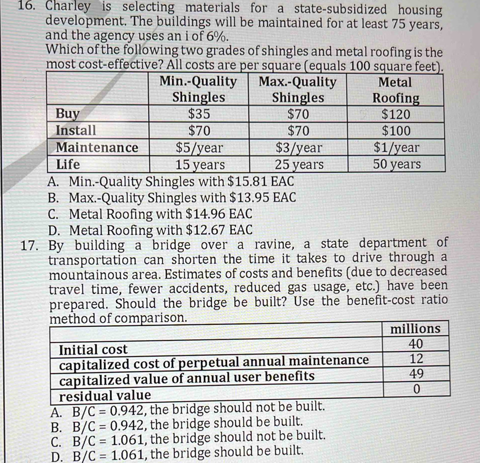 Charley is selecting materials for a state-subsidized housing
development. The buildings will be maintained for at least 75 years,
and the agency uses an i of 6%.
Which of the following two grades of shingles and metal roofing is the
most cost-effective? All costs are per square (equals 100 squa
A. Min.-Quality Shingles with $15.81 EAC
B. Max.-Quality Shingles with $13.95 EAC
C. Metal Roofing with $14.96 EAC
D. Metal Roofing with $12.67 EAC
17. By building a bridge over a ravine, a state department of
transportation can shorten the time it takes to drive through a
mountainous area. Estimates of costs and benefits (due to decreased
travel time, fewer accidents, reduced gas usage, etc.) have been
prepared. Should the bridge be built? Use the benefit-cost ratio
A. B/C=0.942 , the bridge should not be built.
B. B/C=0.942 , the bridge should be built.
C. B/C=1.061 , the bridge should not be built.
D. B/C=1.061 , the bridge should be built.